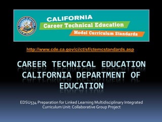 http://www.cde.ca.gov/ci/ct/sf/ctemcstandards.asp

CAREER TECHNICAL EDUCATION
CALIFORNIA DEPARTMENT OF
EDUCATION
EDSU534 Preparation for Linked Learning Multidisciplinary Integrated
Curriculum Unit: Collaborative Group Project

 