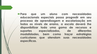 Para que um aluno com necessidades
educacionais especiais possa progredir em seu
processo de aprendizagem e escolarização em
todos os níveis de ensino, a escola deverá lhe
disponibilizar toda uma gama de recursos e
suportes especializados, de diferentes
modalidades, bem como traçar estratégias
curriculares que atendam suas necessidades
específicas.
 