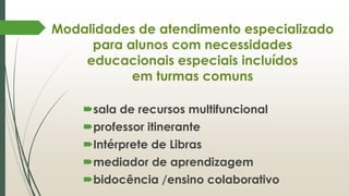 Modalidades de atendimento especializado
para alunos com necessidades
educacionais especiais incluídos
em turmas comuns
sala de recursos multifuncional
professor itinerante
Intérprete de Libras
mediador de aprendizagem
bidocência /ensino colaborativo
 