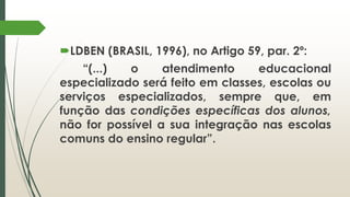 LDBEN (BRASIL, 1996), no Artigo 59, par. 2º:
“(...) o atendimento educacional
especializado será feito em classes, escolas ou
serviços especializados, sempre que, em
função das condições específicas dos alunos,
não for possível a sua integração nas escolas
comuns do ensino regular”.
 