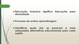 Educação Inclusiva significa Educação para
diversidade
Processo de ensino aprendizagem
Identificar quais são as possíveis e mais
adequadas alternativas educacionais para cada
sujeito
 