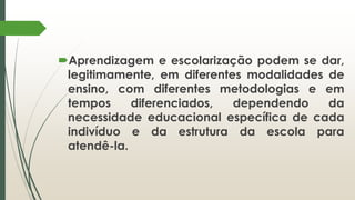 Aprendizagem e escolarização podem se dar,
legitimamente, em diferentes modalidades de
ensino, com diferentes metodologias e em
tempos diferenciados, dependendo da
necessidade educacional específica de cada
indivíduo e da estrutura da escola para
atendê-la.
 