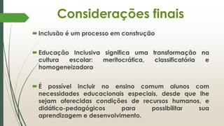 Considerações finais
Inclusão é um processo em construção
Educação Inclusiva significa uma transformação na
cultura escolar: meritocrática, classificatória e
homogeneizadora
É possível incluir no ensino comum alunos com
necessidades educacionais especiais, desde que lhe
sejam oferecidas condições de recursos humanos, e
didático-pedagógicos para possibilitar sua
aprendizagem e desenvolvimento.
 