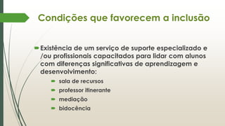 Condições que favorecem a inclusão
Existência de um serviço de suporte especializado e
/ou profissionais capacitados para lidar com alunos
com diferenças significativas de aprendizagem e
desenvolvimento:
 sala de recursos
 professor itinerante
 mediação
 bidocência
 