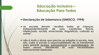 Educação Inclusiva –
Educação Para Todos
Declaração de Salamanca (UNESCO, 1994)
 as escolas devem “acolher todas as crianças,
independentemente de suas condições físicas,
intelectuais, sociais, emocionais, linguísticas, culturais ou
outras”.
 não é mais o aluno que precisa se adaptar à escola, mas,
sim, cabe à escola a responsabilidade de se transformar
para garantir acesso, permanência e aprendizagem, de
todos alunos, atendendo às suas necessidades
educacionais especiais.
 