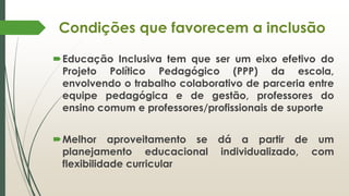 Condições que favorecem a inclusão
Educação Inclusiva tem que ser um eixo efetivo do
Projeto Político Pedagógico (PPP) da escola,
envolvendo o trabalho colaborativo de parceria entre
equipe pedagógica e de gestão, professores do
ensino comum e professores/profissionais de suporte
Melhor aproveitamento se dá a partir de um
planejamento educacional individualizado, com
flexibilidade curricular
 