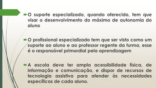 O suporte especializado, quando oferecido, tem que
visar o desenvolvimento do máximo de autonomia do
aluno
O profissional especializado tem que ser visto como um
suporte ao aluno e ao professor regente da turma, esse
é o responsável primordial pela aprendizagem
A escola deve ter ampla acessibilidade física, de
informação e comunicação, e dispor de recursos de
tecnologia assistiva para atender às necessidades
específicas de cada aluno.
 