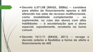 Decreto 6.571/08 (BRASIL, 2008a) -- considera
para efeitos de financiamento apenas o AEE
oferecido nas salas de recursos multifuncionais,
como modalidade complementar -- ou
suplementar, no caso dos alunos com altas
habilidades -- à escolarização que o aluno
especial, supostamente, receberia na turma
comum
Decreto 7611/11 (BRASIL, 2011) -- revoga o
decreto anterior e flexibiliza a forma de oferta e
financiamento do AEE
 