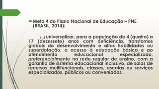 Meta 4 do Plano Nacional de Educação – PNE
(BRASIL, 2014):
(...) universalizar, para a população de 4 (quatro) a
17 (dezessete) anos com deficiência, transtornos
globais do desenvolvimento e altas habilidades ou
superdotação, o acesso à educação básica e ao
atendimento educacional especializado,
preferencialmente na rede regular de ensino, com a
garantia de sistema educacional inclusivo, de salas de
recursos multifuncionais, classes, escolas ou serviços
especializados, públicos ou conveniados.
 