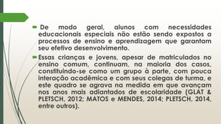  De modo geral, alunos com necessidades
educacionais especiais não estão sendo expostos a
processos de ensino e aprendizagem que garantam
seu efetivo desenvolvimento.
Essas crianças e jovens, apesar de matriculados no
ensino comum, continuam, na maioria dos casos,
constituindo-se como um grupo à parte, com pouca
interação acadêmica e com seus colegas de turma, e
este quadro se agrava na medida em que avançam
nos anos mais adiantados de escolaridade (GLAT &
PLETSCH, 2012; MATOS e MENDES, 2014; PLETSCH, 2014,
entre outros).
 