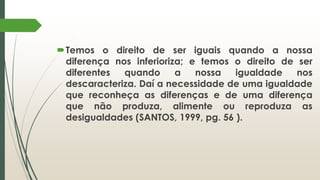 Temos o direito de ser iguais quando a nossa
diferença nos inferioriza; e temos o direito de ser
diferentes quando a nossa igualdade nos
descaracteriza. Daí a necessidade de uma igualdade
que reconheça as diferenças e de uma diferença
que não produza, alimente ou reproduza as
desigualdades (SANTOS, 1999, pg. 56 ).
 