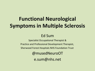 Functional Neurological
Symptoms in Multiple Sclerosis
Ed Sum
Specialist Occupational Therapist &
Practice and Professional Development Therapist,
Sherwood Forest Hospitals NHS Foundation Trust
@musedNeuroOT
e.sum@nhs.net
 