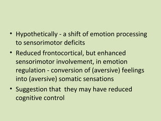 • Hypothetically - a shift of emotion processing
to sensorimotor deficits
• Reduced frontocortical, but enhanced
sensorimotor involvement, in emotion
regulation - conversion of (aversive) feelings
into (aversive) somatic sensations
• Suggestion that they may have reduced
cognitive control
 