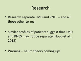 Research
• Research separate FMD and PNES – and all
those other terms!
• Similar profiles of patients suggest that FMD
and PNES may not be separate (Hopp et al.,
2012)
• Warning – neuro theory coming up!
 
