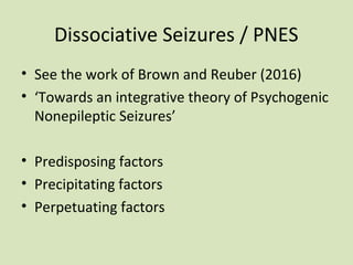 Dissociative Seizures / PNES
• See the work of Brown and Reuber (2016)
• ‘Towards an integrative theory of Psychogenic
Nonepileptic Seizures’
• Predisposing factors
• Precipitating factors
• Perpetuating factors
 
