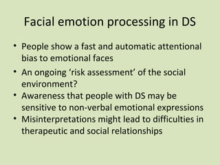 Facial emotion processing in DS
• People show a fast and automatic attentional
bias to emotional faces
• An ongoing ‘risk assessment’ of the social
environment?
• Awareness that people with DS may be
sensitive to non-verbal emotional expressions
• Misinterpretations might lead to difficulties in
therapeutic and social relationships
 