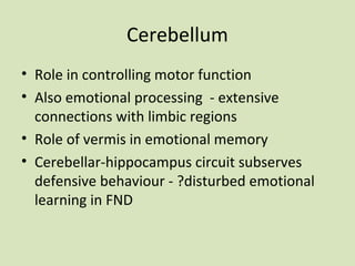 Cerebellum
• Role in controlling motor function
• Also emotional processing - extensive
connections with limbic regions
• Role of vermis in emotional memory
• Cerebellar-hippocampus circuit subserves
defensive behaviour - ?disturbed emotional
learning in FND
 