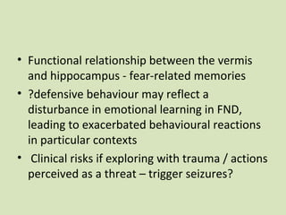 • Functional relationship between the vermis
and hippocampus - fear-related memories
• ?defensive behaviour may reflect a
disturbance in emotional learning in FND,
leading to exacerbated behavioural reactions
in particular contexts
• Clinical risks if exploring with trauma / actions
perceived as a threat – trigger seizures?
 