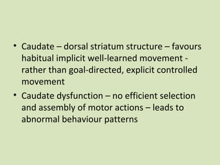 • Caudate – dorsal striatum structure – favours
habitual implicit well-learned movement -
rather than goal-directed, explicit controlled
movement
• Caudate dysfunction – no efficient selection
and assembly of motor actions – leads to
abnormal behaviour patterns
 