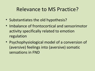 Relevance to MS Practice?
• Substantiates the old hypothesis?
• Imbalance of frontocortical and sensorimotor
activity specifically related to emotion
regulation
• Psychophysiological model of a conversion of
(aversive) feelings into (aversive) somatic
sensations in FND
 