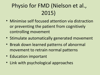 Physio for FMD (Nielson et al.,
2015)
• Minimise self focused attention via distraction
or preventing the patient from cognitively
controlling movement
• Stimulate automatically generated movement
• Break down learned patterns of abnormal
movement to retrain normal patterns
• Education important
• Link with psychological approaches
 