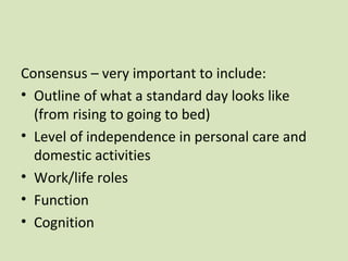 Consensus – very important to include:
• Outline of what a standard day looks like
(from rising to going to bed)
• Level of independence in personal care and
domestic activities
• Work/life roles
• Function
• Cognition
 
