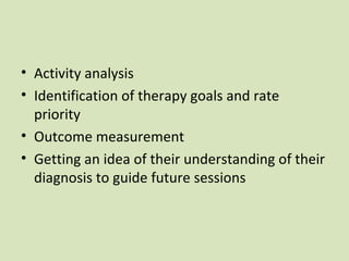 • Activity analysis
• Identification of therapy goals and rate
priority
• Outcome measurement
• Getting an idea of their understanding of their
diagnosis to guide future sessions
 