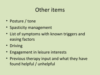 Other items
• Posture / tone
• Spasticity management
• List of symptoms with known triggers and
easing factors
• Driving
• Engagement in leisure interests
• Previous therapy input and what they have
found helpful / unhelpful
 