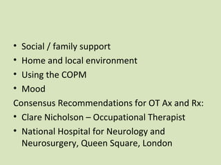 • Social / family support
• Home and local environment
• Using the COPM
• Mood
Consensus Recommendations for OT Ax and Rx:
• Clare Nicholson – Occupational Therapist
• National Hospital for Neurology and
Neurosurgery, Queen Square, London
 