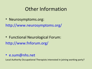 Other Information
• Neurosymptoms.org:
http://www.neurosymptoms.org/
• Functional Neurological Forum:
http://www.fnforum.org/
• e.sum@nhs.net
Local Authority Occupational Therapists interested in joining working party?
 