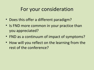 For your consideration
• Does this offer a different paradigm?
• Is FND more common in your practice than
you appreciated?
• FND as a continuum of impact of symptoms?
• How will you reflect on the learning from the
rest of the conference?
 