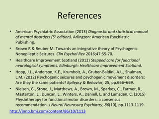 References
• American Psychiatric Association (2013) Diagnostic and statistical manual
of mental disorders (5th
edition). Arlington: American Psychiatric
Publishing.
• Brown R & Reuber M. Towards an integrative theory of Psychogenic
Nonepileptic Seizures. Clin Psychol Rev 2016;47:55-70.
• Healthcare Improvement Scotland (2012) Stepped care for functional
neurological symptoms. Edinburgh: Healthcare Improvement Scotland.
• Hopp, J.L., Anderson, K.E., Krumholz, A., Gruber-Baldini, A.L., Shulman,
L.M. (2012) Psychogenic seizures and psychogenic movement disorders:
Are they the same patients? Epilepsy & Behavior, 25, pp.666–669.
• Nielsen, G., Stone, J., Matthews, A., Brown, M., Sparkes, C., Farmer, R.,
Masterton, L., Duncan, L., Winters, A., Daniell, L. and Lumsden, C. (2015)
Physiotherapy for functional motor disorders: a consensus
recommendation. J Neurol Neurosurg Psychiatry, 86(10), pp.1113-1119.
http://jnnp.bmj.com/content/86/10/1113
 