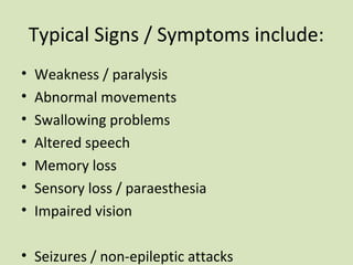 Typical Signs / Symptoms include:
• Weakness / paralysis
• Abnormal movements
• Swallowing problems
• Altered speech
• Memory loss
• Sensory loss / paraesthesia
• Impaired vision
• Seizures / non-epileptic attacks
 