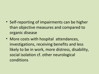 • Self-reporting of impairments can be higher
than objective measures and compared to
organic disease
• More costs with hospital attendances,
investigations, receiving benefits and less
likely to be in work, more distress, disability,
social isolation cf. other neurological
conditions
 