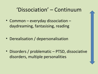 ‘Dissociation’ – Continuum
• Common – everyday dissociation –
daydreaming, fantasising, reading
• Derealisation / depersonalisation
• Disorders / problematic – PTSD, dissociative
disorders, multiple personalities
 