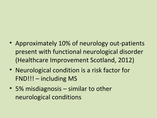 • Approximately 10% of neurology out-patients
present with functional neurological disorder
(Healthcare Improvement Scotland, 2012)
• Neurological condition is a risk factor for
FND!!! – including MS
• 5% misdiagnosis – similar to other
neurological conditions
 