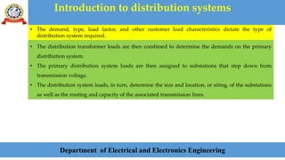 Introduction to distribution systems
Department of Electrical and Electronics Engineering
• The demand, type, load factor, and other customer load characteristics dictate the type of
distribution system required.
• The distribution transformer loads are then combined to determine the demands on the primary
distribution system.
• The primary distribution system loads are then assigned to substations that step down from
transmission voltage.
• The distribution system loads, in turn, determine the size and location, or siting, of the substations
as well as the routing and capacity of the associated transmission lines.
 