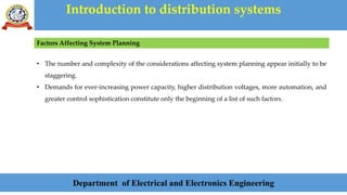 Introduction to distribution systems
Department of Electrical and Electronics Engineering
Factors Affecting System Planning
• The number and complexity of the considerations affecting system planning appear initially to be
staggering.
• Demands for ever-increasing power capacity, higher distribution voltages, more automation, and
greater control sophistication constitute only the beginning of a list of such factors.
 