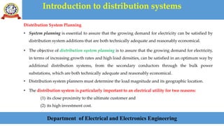 Introduction to distribution systems
Department of Electrical and Electronics Engineering
Distribution System Planning
• System planning is essential to assure that the growing demand for electricity can be satisfied by
distribution system additions that are both technically adequate and reasonably economical.
• The objective of distribution system planning is to assure that the growing demand for electricity,
in terms of increasing growth rates and high load densities, can be satisfied in an optimum way by
additional distribution systems, from the secondary conductors through the bulk power
substations, which are both technically adequate and reasonably economical.
• Distribution system planners must determine the load magnitude and its geographic location.
• The distribution system is particularly important to an electrical utility for two reasons:
(1) its close proximity to the ultimate customer and
(2) its high investment cost.
 