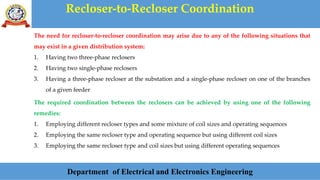 Recloser-to-Recloser Coordination
Department of Electrical and Electronics Engineering
The need for recloser-to-recloser coordination may arise due to any of the following situations that
may exist in a given distribution system:
1. Having two three-phase reclosers
2. Having two single-phase reclosers
3. Having a three-phase recloser at the substation and a single-phase recloser on one of the branches
of a given feeder
The required coordination between the reclosers can be achieved by using one of the following
remedies:
1. Employing different recloser types and some mixture of coil sizes and operating sequences
2. Employing the same recloser type and operating sequence but using different coil sizes
3. Employing the same recloser type and coil sizes but using different operating sequences
 