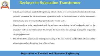 Recloser-to-Substation Transformer
Department of Electrical and Electronics Engineering
• Usually, a power fuse, located at the primary side of a delta–wye-connected substation transformer,
provides protection for the transformer against the faults in the transformer or at the transformer
terminals and also provides backup protection for feeder faults.
• These fuses have to be coordinated with the reclosers or reclosing circuit breakers located on the
secondary side of the transformer to prevent the fuse from any damage during the sequential
tripping operations.
• The effects of the accumulated heating and cooling of the fuse element can be taken into account by
adjusting the delayed-tripping time of the recloser.
 