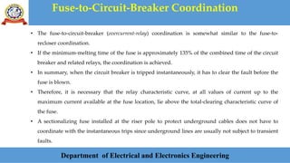 Fuse-to-Circuit-Breaker Coordination
Department of Electrical and Electronics Engineering
• The fuse-to-circuit-breaker (overcurrent-relay) coordination is somewhat similar to the fuse-to-
recloser coordination.
• If the minimum-melting time of the fuse is approximately 135% of the combined time of the circuit
breaker and related relays, the coordination is achieved.
• In summary, when the circuit breaker is tripped instantaneously, it has to clear the fault before the
fuse is blown.
• Therefore, it is necessary that the relay characteristic curve, at all values of current up to the
maximum current available at the fuse location, lie above the total-clearing characteristic curve of
the fuse.
• A sectionalizing fuse installed at the riser pole to protect underground cables does not have to
coordinate with the instantaneous trips since underground lines are usually not subject to transient
faults.
 