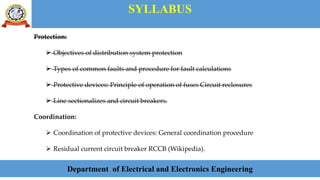 SYLLABUS
Department of Electrical and Electronics Engineering
Protection:
 Objectives of distribution system protection
 Types of common faults and procedure for fault calculations
 Protective devices: Principle of operation of fuses Circuit reclosures
 Line sectionalizes and circuit breakers.
Coordination:
 Coordination of protective devices: General coordination procedure
 Residual current circuit breaker RCCB (Wikipedia).
 