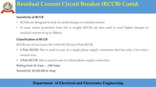 Residual Current Circuit Breaker (RCCB) Contd.
Department of Electrical and Electronics Engineering
Sensitivity of RCCB
• RCCBs are designed to look for small changes in residual current.
• In cases where protection from fire is sought, RCCBs are also used to track higher changes in
residual current of up to 300mA.
Classification of RCCB
RCCBs are of two types; the 2 Pole RCCB and 4 Pole RCCB.
• 2 Pole RCCB: This is used in case of a single-phase supply connection that has only a live and a
neutral wire.
• 4 Pole RCCB: This is used in case of a three-phase supply connection.
Rating from 10 Amp ….100 Amp
Sensitivity 30,100,300 m Amp
 