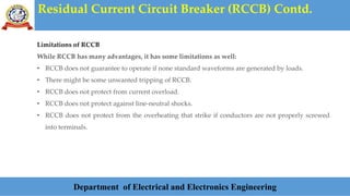 Residual Current Circuit Breaker (RCCB) Contd.
Department of Electrical and Electronics Engineering
Limitations of RCCB
While RCCB has many advantages, it has some limitations as well:
• RCCB does not guarantee to operate if none standard waveforms are generated by loads.
• There might be some unwanted tripping of RCCB.
• RCCB does not protect from current overload.
• RCCB does not protect against line-neutral shocks.
• RCCB does not protect from the overheating that strike if conductors are not properly screwed
into terminals.
 