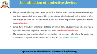 Coordination of protective devices
Department of Electrical and Electronics Engineering
• The process of selecting overcurrent protection devices with certain time–current settings
and their appropriate arrangement in series along a distribution circuit in order to clear
faults from the lines and apparatus according to a preset sequence of operation is known
as coordination.
• When two protective apparatus installed in series have characteristics that provide a
specified operating sequence, they are said to be coordinated or selective.
• The apparatus that furnishes backup protection but operates only when the protecting
device fails to operate to clear the fault is defined as the protected device.
 