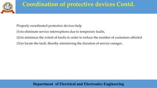 Coordination of protective devices Contd.
Department of Electrical and Electronics Engineering
Properly coordinated protective devices help
(1) to eliminate service interruptions due to temporary faults,
(2) to minimize the extent of faults in order to reduce the number of customers affected
(3) to locate the fault, thereby minimizing the duration of service outages.
 