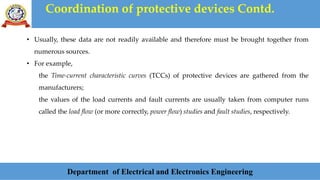 Coordination of protective devices Contd.
Department of Electrical and Electronics Engineering
• Usually, these data are not readily available and therefore must be brought together from
numerous sources.
• For example,
the Time-current characteristic curves (TCCs) of protective devices are gathered from the
manufacturers;
the values of the load currents and fault currents are usually taken from computer runs
called the load flow (or more correctly, power flow) studies and fault studies, respectively.
 