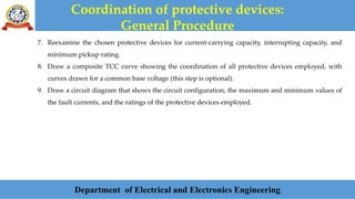 Coordination of protective devices:
General Procedure
Department of Electrical and Electronics Engineering
7. Reexamine the chosen protective devices for current-carrying capacity, interrupting capacity, and
minimum pickup rating.
8. Draw a composite TCC curve showing the coordination of all protective devices employed, with
curves drawn for a common base voltage (this step is optional).
9. Draw a circuit diagram that shows the circuit configuration, the maximum and minimum values of
the fault currents, and the ratings of the protective devices employed.
 