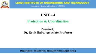 LENDI INSTITUTE OF ENGINEERING AND TECHNOLOGY
Jonnada, Andhra Pradesh- 535005
UNIT – 4
Protection & Coordination
Presented by
Dr. Rohit Babu, Associate Professor
Department of Electrical and Electronics Engineering
 